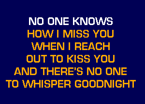 NO ONE KNOWS
HOWI MISS YOU
WHEN I REACH
OUT TO KISS YOU
AND THERE'S NO ONE
TO VVHISPER GOODNIGHT