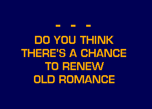 DO YOU THINK
THERE'S A CHANCE

TO RENEW
OLD ROMANCE