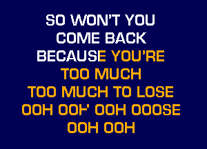 SO WON'T YOU
COME BACK
BECAUSE YOU'RE
TOO MUCH
TOO MUCH TO LOSE
00H 00F 00H OOOSE
00H 00H