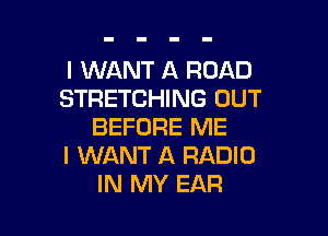 I WANT A ROAD
STRETCHING OUT

BEFORE ME
I WANT A RADIO
IN MY EAR
