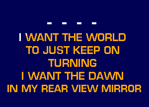 I WANT THE WORLD
T0 JUST KEEP ON
TURNING

I WANT THE DAWN
IN MY REAR VIEW MIRROR