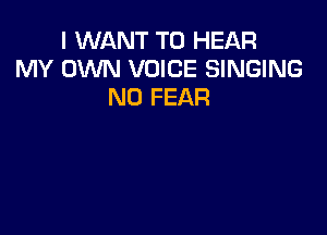 I WANT TO HEAR
MY OWN VOICE SINGING
N0 FEAR