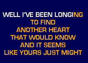 WELL I'VE BEEN LONGING
TO FIND
ANOTHER HEART
THAT WOULD KNOW
AND IT SEEMS
LIKE YOURS JUST MIGHT