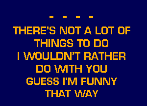 THERE'S NOT A LOT OF
THINGS TO DO
I WOULDN'T RATHER

DO WITH YOU
GUESS I'M FUNNY
THAT WAY