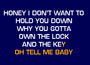 HONEY I DON'T WANT TO
HOLD YOU DOWN
WHY YOU GOTTA

OWN THE LOOK
AND THE KEY
0H TELL ME BABY