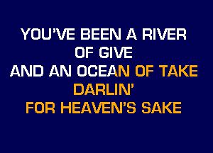 YOU'VE BEEN A RIVER
0F GIVE
AND AN OCEAN 0F TAKE
DARLIN'
FOR HEAVEMS SAKE