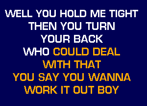 WELL YOU HOLD ME TIGHT
THEN YOU TURN
YOUR BACK
WHO COULD DEAL
WITH THAT
YOU SAY YOU WANNA
WORK IT OUT BOY