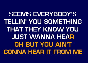 SEEMS EVERYBODY'S
TELLIM YOU SOMETHING
THAT THEY KNOW YOU
JUST WANNA HEAR

0H BUT YOU AIN'T
GONNA HEAR IT FROM ME