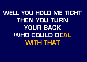 WELL YOU HOLD ME TIGHT
THEN YOU TURN
YOUR BACK
WHO COULD DEAL
WITH THAT