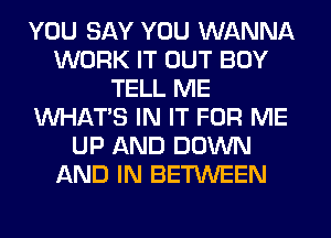 YOU SAY YOU WANNA
WORK IT OUT BOY
TELL ME
WHATS IN IT FOR ME
UP AND DOWN
AND IN BETWEEN