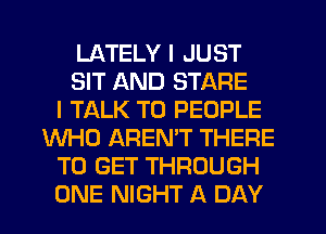 LATELY I JUST
SIT AND STARE
I TALK TO PEOPLE
WHO AREMT THERE
TO GET THROUGH
ONE NIGHT A DAY