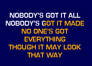 NOBODY'S GOT IT ALL
NOBODY'S GOT IT MADE
N0 ONE'S GOT
EVERYTHING
THOUGH IT MAY LOOK
THAT WAY