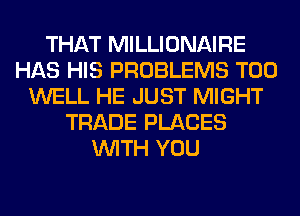 THAT MILLIONAIRE
HAS HIS PROBLEMS T00
WELL HE JUST MIGHT
TRADE PLACES
WITH YOU