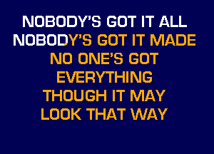 NOBODY'S GOT IT ALL
NOBODY'S GOT IT MADE
N0 ONE'S GOT
EVERYTHING
THOUGH IT MAY
LOOK THAT WAY