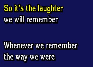 So ifs the laughter
we will remember

Whenever we remember
the way we were