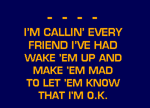 I'M CALLIN' EVERY
FRIEND I'VE HAD
WAKE 'EM UP AND
MAKE 'EM MAD
TO LET 'EM KNOW

THAT I'M OK. I