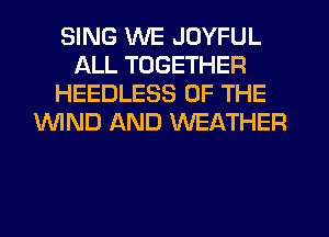 SING WE JOYFUL
ALL TOGETHER
HEEDLESS OF THE
WND AND WEATHER