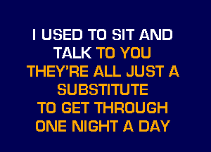 I USED TO SIT AND
TALK TO YOU
THEY'RE ALL JUST A
SUBSTITUTE
TO GET THROUGH
ONE NIGHT A DAY