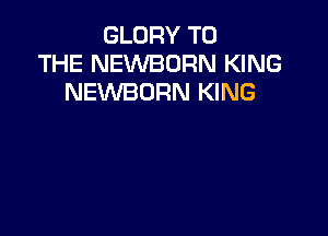 GLORY TO
THE NEVVBORN KING
NEWBORN KING