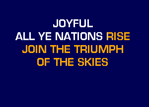 JOYFUL
ALL YE NATIONS RISE
JOIN THE TRIUMPH

OF THE SKIES