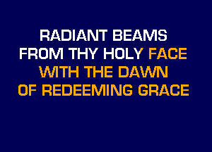 RADIANT BEAMS
FROM THY HOLY FACE
WITH THE DAWN
0F REDEEMING GRACE