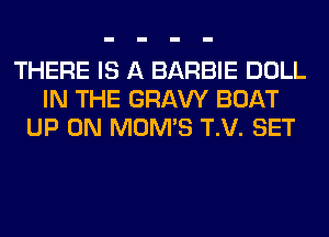 THERE IS A BARBIE DOLL
IN THE GRAVY BOAT
UP ON MOMS T.V. SET