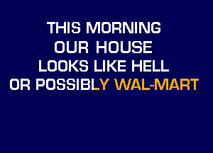 THIS MORNING

OUR HOUSE
LOOKS LIKE HELL
0R POSSIBLY WAL-MART