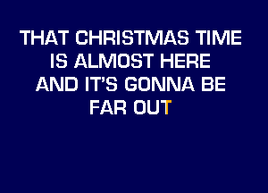 THAT CHRISTMAS TIME
IS ALMOST HERE
AND ITS GONNA BE
FAR OUT