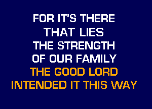 FOR ITS THERE

THAT LIES
THE STRENGTH
OF OUR FAMILY
THE GOOD LORD
INTENDED IT THIS WAY