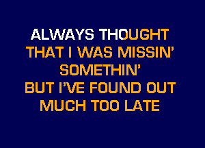 ALWAYS THOUGHT
THAT I WAS MISSIN'
SOMETHIN'

BUT I'VE FOUND OUT
MUCH TOO LATE