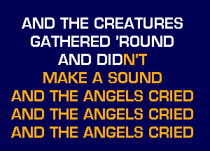 AND THE CREATURES
GATHERED 'ROUND
AND DIDN'T
MAKE A SOUND
AND THE ANGELS CRIED
AND THE ANGELS CRIED
AND THE ANGELS CRIED