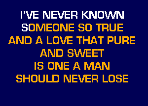 I'VE NEVER KNOWN
SOMEONE SO TRUE
AND A LOVE THAT PURE
AND SWEET
IS ONE A MAN
SHOULD NEVER LOSE