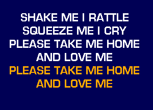 SHAKE ME I RA'I'I'LE
SGUEEZE ME I CRY
PLEASE TAKE ME HOME
AND LOVE ME
PLEASE TAKE ME HOME
AND LOVE ME