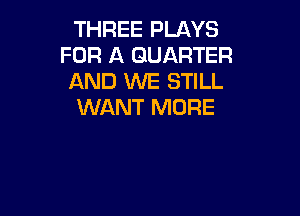 THREE PLAYS
FOR A QUARTER
AND WE STILL
WANT MORE