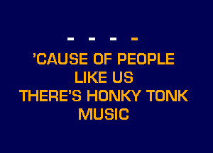 'CAUSE OF PEOPLE

LIKE US
THERE'S HONKY TONK
MUSIC