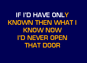 IF PD HAVE ONLY
KNOWN THEN WHAT I
KNOW NOW
I'D NEVER OPEN
THAT DOOR