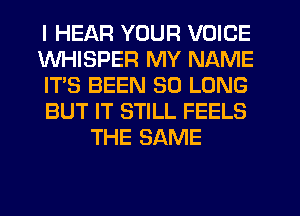 I HEAR YOUR VOICE
WHISPER MY NAME
IT'S BEEN SO LONG
BUT IT STILL FEELS
THE SAME