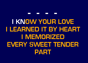I KNOW YOUR LOVE
I LEARNED IT BY HEART
I MEMORIZED
EVERY SWEET TENDER
PART