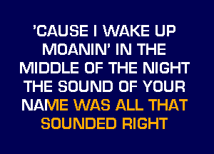 'CAUSE I WAKE UP
MOANIM IN THE
MIDDLE OF THE NIGHT
THE SOUND OF YOUR
NAME WAS ALL THAT
SOUNDED RIGHT