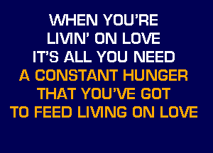 WHEN YOU'RE
LIVIN' 0N LOVE
ITS ALL YOU NEED
A CONSTANT HUNGER
THAT YOU'VE GOT
TO FEED LIVING 0N LOVE