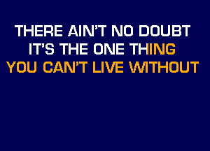 THERE AIN'T N0 DOUBT
ITS THE ONE THING
YOU CAN'T LIVE WITHOUT