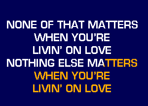 NONE OF THAT MATTERS
WHEN YOU'RE
LIVIN' 0N LOVE

NOTHING ELSE MATTERS
WHEN YOU'RE
LIVIN' 0N LOVE