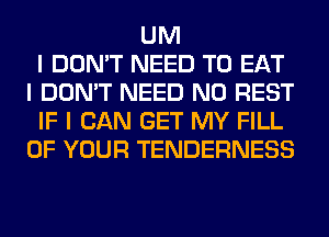 UM
I DON'T NEED TO EAT
I DON'T NEED N0 REST
IF I CAN GET MY FILL
OF YOUR TENDERNESS