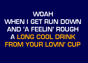 WOAH
WHEN I GET RUN DOWN
AND 'A FEELIM ROUGH
A LONG COOL DRINK
FROM YOUR LOVIN' CUP