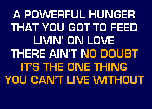 A POWERFUL HUNGER
THAT YOU GOT TO FEED
LIVIN' 0N LOVE
THERE AIN'T N0 DOUBT
ITS THE ONE THING
YOU CAN'T LIVE WITHOUT