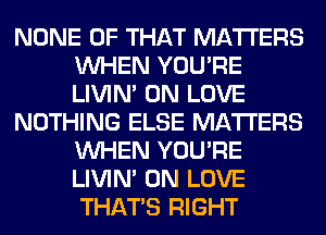 NONE OF THAT MATTERS
WHEN YOU'RE
LIVIN' 0N LOVE

NOTHING ELSE MATTERS
WHEN YOU'RE
LIVIN' 0N LOVE
THAT'S RIGHT