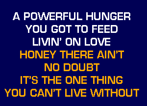 A POWERFUL HUNGER
YOU GOT TO FEED
LIVIN' 0N LOVE
HONEY THERE AIN'T
N0 DOUBT
ITS THE ONE THING
YOU CAN'T LIVE WITHOUT