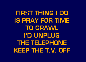 FIRST THING I DO
IS PRAY FOR TIME
TO CRAWL
I'D UNPLUG
THE TELEPHONE

KEEP THE T.V. OFF l