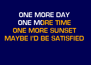 ONE MORE DAY
ONE MORE TIME
ONE MORE SUNSET
MAYBE I'D BE SATISFIED