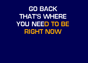 GO BACK
THAT'S WHERE
YOU NEED TO BE

RIGHT NOW